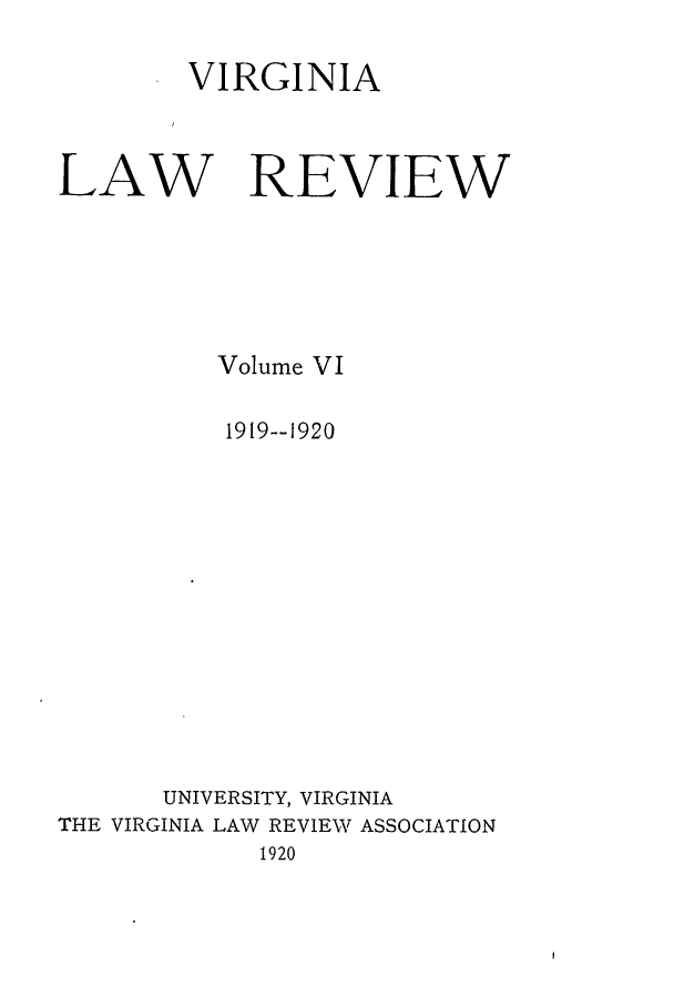 handle is hein.journals/valr6 and id is 1 raw text is: VIRGINIA
LAW REVIEW
Volume VI
1919--1920
UNIVERSITY, VIRGINIA
THE VIRGINIA LAW REVIEW ASSOCIATION
1920


