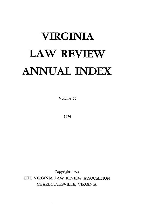 handle is hein.journals/valr60 and id is 1 raw text is: VIRGINIA
LAW REVIEW
ANNUAL INDEX
Volume 60
1974
Copyright 1974
THE VIRGINIA LAW REVIEW ASSOCIATION
CHARLOTTESVILLE, VIRGINIA


