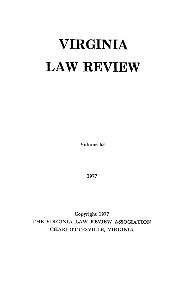 handle is hein.journals/valr63 and id is 1 raw text is: VIRGINIA
LAW REVIEW
Volume 63
1977
Copyright 1977
THE VIRGINIA LAW REVIEW ASSOCIATION
CHARLOTTESVILLE, VIRGINIA


