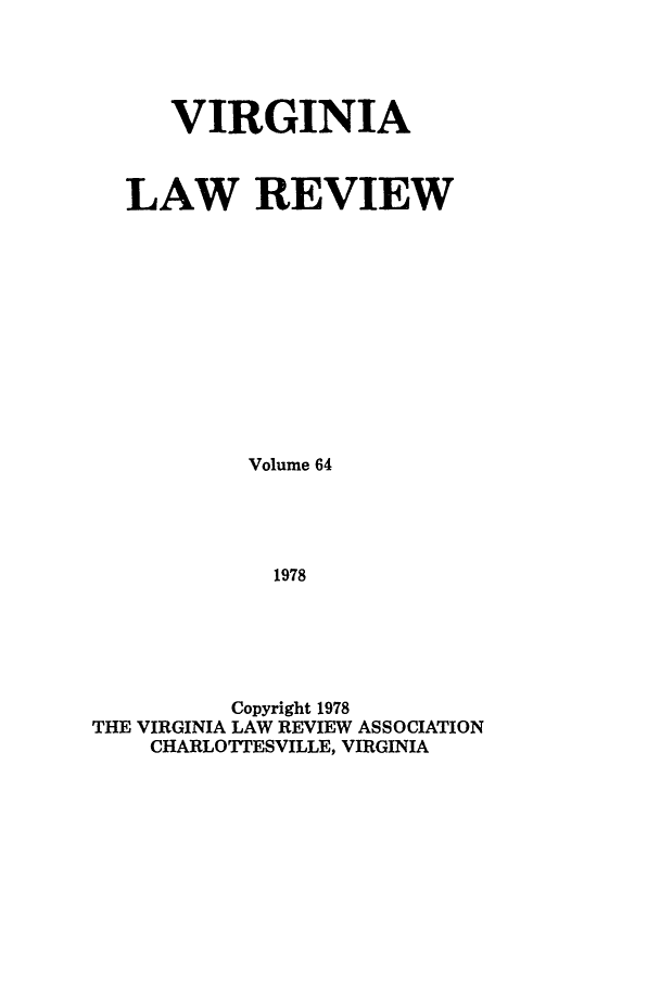 handle is hein.journals/valr64 and id is 1 raw text is: VIRGINIA
LAW REVIEW
Volume 64
1978
Copyright 1978
THE VIRGINIA LAW REVIEW ASSOCIATION
CHARLOTTESVILLE, VIRGINIA


