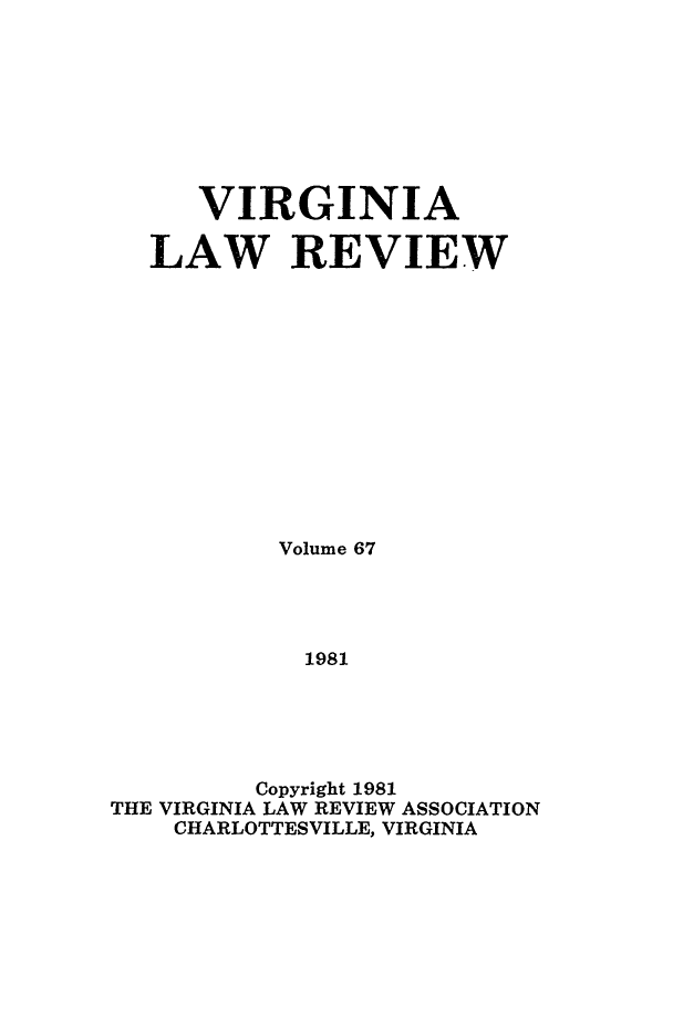 handle is hein.journals/valr67 and id is 1 raw text is: VIRGINIA
LAW REVIEW
Volume 67
1981
Copyright 1981
THE VIRGINIA LAW REVIEW ASSOCIATION
CHARLOTTESVILLE, VIRGINIA


