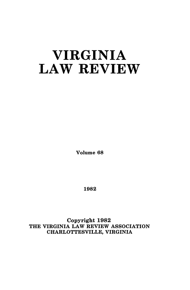 handle is hein.journals/valr68 and id is 1 raw text is: VIRGINIA
LAW REVIEW
Volume 68
1982
Copyright 1982
THE VIRGINIA LAW REVIEW ASSOCIATION
CHARLOTTESVILLE, VIRGINIA


