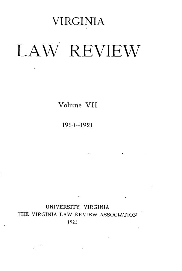 handle is hein.journals/valr7 and id is 1 raw text is: VIRGINIA
LAW REVIEW
Volume VII
1920--1921
UNIVERSITY, VIRGINIA
THE VIRGINIA LAW REVIEW ASSOCIATION
1921


