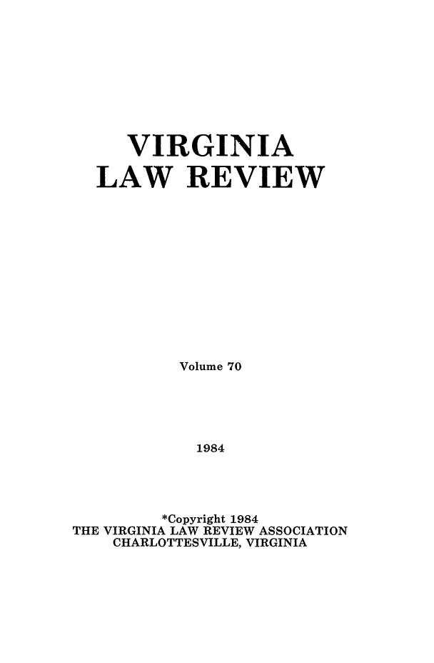 handle is hein.journals/valr70 and id is 1 raw text is: VIRGINIA
LAW REVIEW
Volume 70
1984
*Copyright 1984
THE VIRGINIA LAW REVIEW ASSOCIATION
CHARLOTTESVILLE, VIRGINIA


