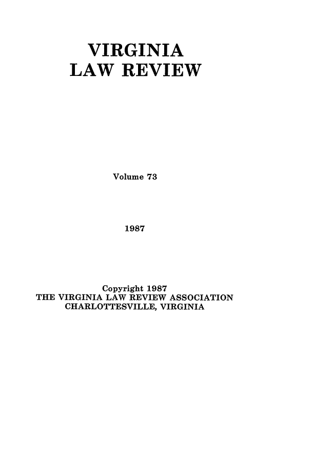 handle is hein.journals/valr73 and id is 1 raw text is: VIRGINIA
LAW REVIEW
Volume 73
1987
Copyright 1987
THE VIRGINIA LAW REVIEW ASSOCIATION
CHARLOTTESVILLE, VIRGINIA


