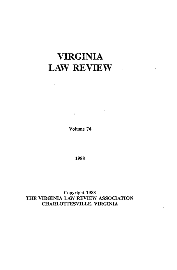 handle is hein.journals/valr74 and id is 1 raw text is: VIRGINIA
LAW REVIEW
Volume 74
1988
Copyright 1988
THE VIRGINIA LAW REVIEW ASSOCIATION
CHARLOTTESVILLE, VIRGINIA


