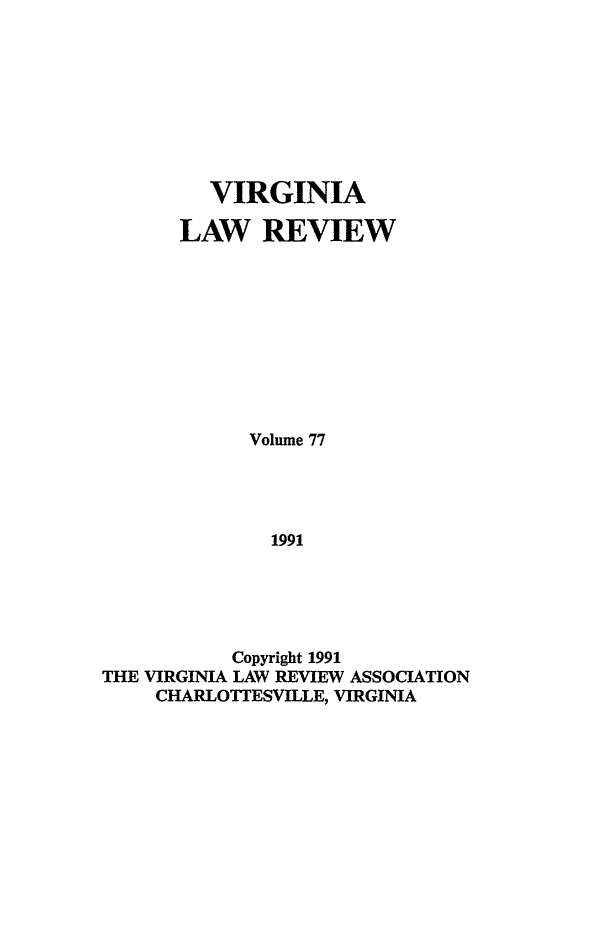 handle is hein.journals/valr77 and id is 1 raw text is: VIRGINIA
LAW REVIEW
Volume 77
1991
Copyright 1991
THE VIRGINIA LAW REVIEW ASSOCIATION
CHARLOTTESVILLE, VIRGINIA



