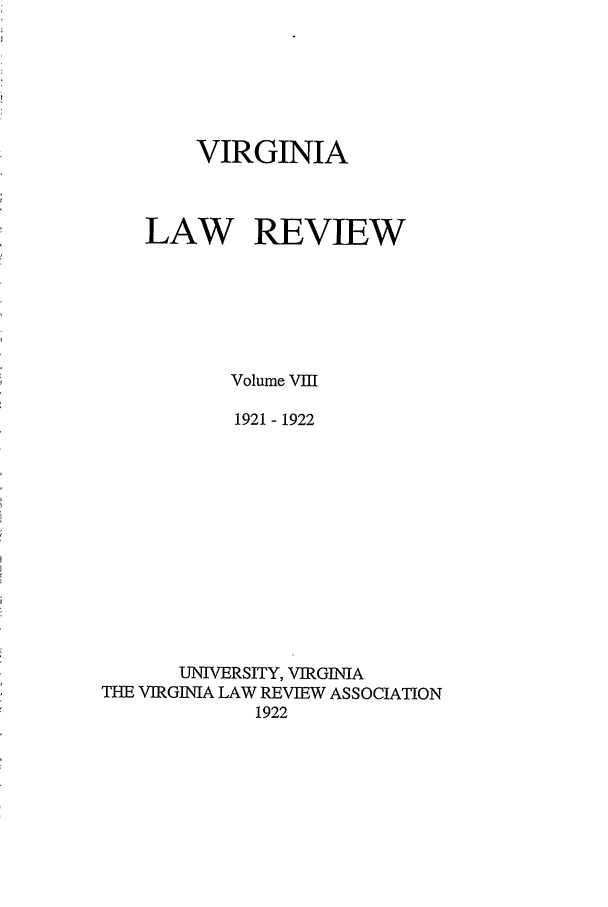 handle is hein.journals/valr8 and id is 1 raw text is: VIRGINIA
LAW REVIEW
Volume VIII
1921 - 1922
UNIVERSITY, VIRGINIA
THE VIRGINIA LAW REVIEW ASSOCIATION
1922


