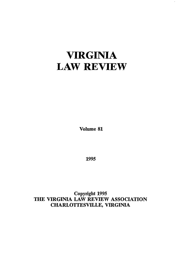 handle is hein.journals/valr81 and id is 1 raw text is: VIRGINIA
LAW REVIEW
Volume 81
1995
Copyright 1995
THE VIRGINIA LAW REVIEW ASSOCIATION
CHARLOTTESVILLE, VIRGINIA


