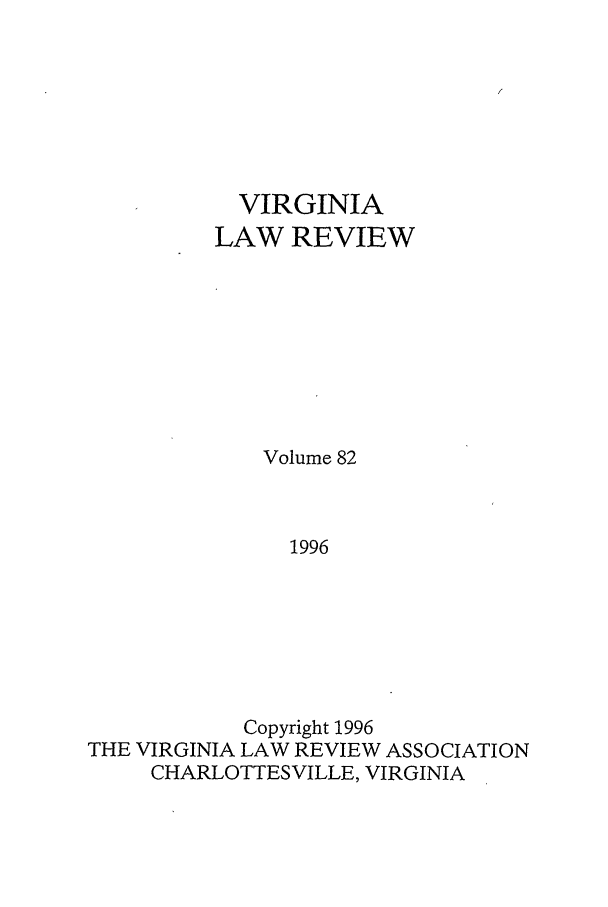 handle is hein.journals/valr82 and id is 1 raw text is: VIRGINIA
LAW REVIEW
Volume 82
1996
Copyright 1996
THE VIRGINIA LAW REVIEW ASSOCIATION
CHARLOTTESVILLE, VIRGINIA


