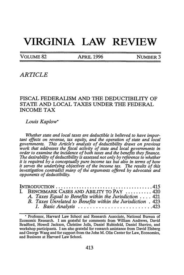 handle is hein.journals/valr82 and id is 431 raw text is: VIRGINIA LAW REVIEW
VOLUME 82                  APRIL 1996                 NUMBER 3
ARTICLE
FISCAL FEDERALISM AND THE DEDUCTIBILITY OF
STATE AND LOCAL TAXES UNDER THE FEDERAL
INCOME TAX
Louis Kaplow*
Whether state and local taxes are deductible is believed to have impor-
tant effects on revenue, tax equity, and the operation of state and local
governments. This Article's analysis of deductibility draws on previous
work that addresses the fiscal activity of state and local governments in
order to examine the incidence of both taxes and the benefits they finance.
The desirability of deductibility is assessed not only by reference to whether
it is required by a conceptually pure income tax but also in terms of how
it serves the underlying objectives of the income tax. The results of this
investigation contradict many of the arguments offered by advocates and
opponents of deductibility.
INTRODUCTION ..................................... 415
I. BENCHMARK CASES AND ABILITY TO PAY ..........420
A. Taxes Equal to Benefits within the Jurisdiction .... 421
B. Taxes Unrelated to Benefits within the Jurisdiction . 423
1. Basic Analysis ......................... 423
Professor, Harvard Law School and Research Associate, National Bureau of
Economic Research. I am grateful for comments from William Andrews, David
Bradford, Howell Jackson, Christine Jolls, Daniel Rubinfeld, Daniel Shaviro, and
workshop participants. I am also grateful for research assistance from David Elsberg
and George Wang and for support from the John M. Olin Center for Law, Economics,
and Business at Harvard Law School.

413


