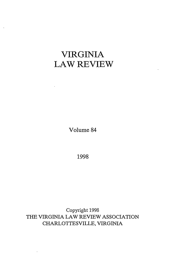 handle is hein.journals/valr84 and id is 1 raw text is: VIRGINIA
LAW REVIEW
Volume 84
1998
Copyright 1998
THE VIRGINIA LAW REVIEW ASSOCIATION
CHARLOTTESVILLE, VIRGINIA


