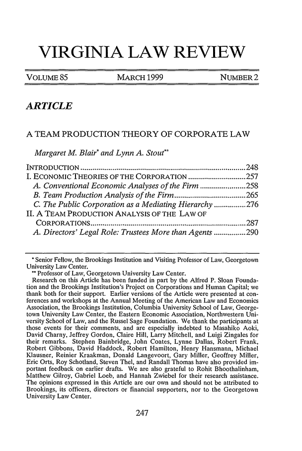 handle is hein.journals/valr85 and id is 257 raw text is: VIRGINIA LAW REVIEW
VOLUME 85                  MARCH 1999                    NUMBER2
ARTICLE
A TEAM PRODUCTION THEORY OF CORPORATE LAW
Margaret M. Blair* and Lynn A. Stout*
INTRODUCTION    ................................................................................... 248
I. ECONOMIC THEORIES OF THE CORPORATION ............................. 257
A. Conventional Economic Analyses of the Firm ....................... 258
B. Team Production Analysis of the Firm .................................... 265
C. The Public Corporation as a Mediating Hierarchy ................ 276
II. A TEAM PRODUCTION ANALYSIS OF THE LAW OF
CORPORATIONS .............................................................................. 287
A. Directors' Legal Role: Trustees More than Agents ................ 290
*Senior Fellow, the Brookings Institution and Visiting Professor of Law, Georgetown
University Law Center.
 Professor of Law, Georgetown University Law Center.
Research on this Article has been funded in part by the Alfred P. Sloan Founda-
tion and the Brookings Institution's Project on Corporations and Human Capital; we
thank both for their support. Earlier versions of the Article were presented at con-
ferences and workshops at the Annual Meeting of the American Law and Economics
Association, the Brookings Institution, Columbia University School of Law, George-
town University Law Center, the Eastern Economic Association, Northwestern Uni-
versity School of Law, and the Russel Sage Foundation. We thank the participants at
those events for their comments, and are especially indebted to Masahiko Aoki,
David Charny, Jeffrey Gordon, Claire Hill, Larry Mitchell, and Luigi Zingales for
their remarks. Stephen Bainbridge, John Coates, Lynne Dallas, Robert Frank,
Robert Gibbons, David Haddock, Robert Hamilton, Henry Hansmann, Michael
Klausner, Reinier Kraakman, Donald Langevoort, Gary Miller, Geoffrey Miller,
Eric Orts, Roy Schotland, Steven Thel, and Randall Thomas have also provided im-
portant feedback on earlier drafts. We are also grateful to Rohit Bhoothalinham,
Matthew Gilroy, Gabriel Loeb, and Hannah Zwiebel for their research assistance.
The opinions expressed in this Article are our own and should not be attributed to
Brookings, its officers, directors or financial supporters, nor to the Georgetown
University Law Center.

247


