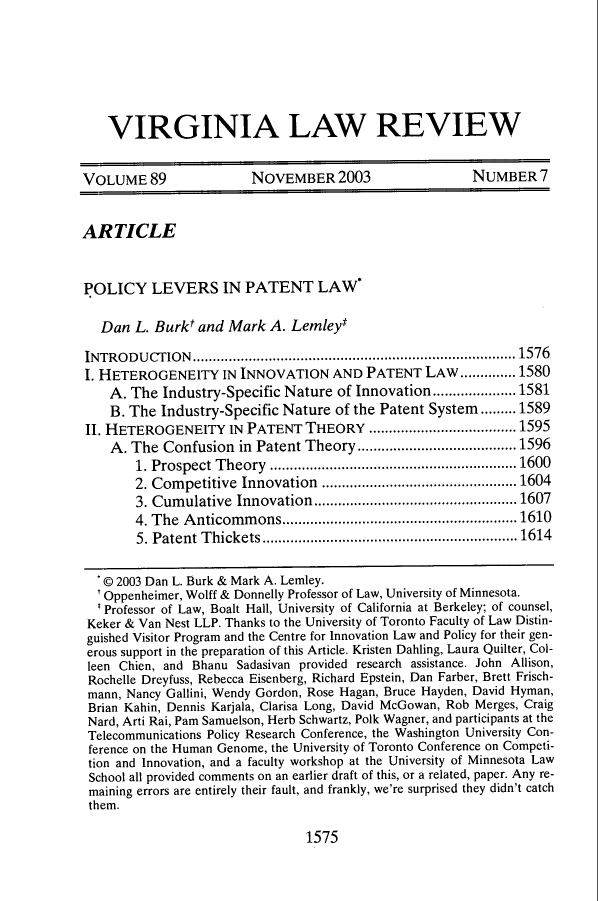 handle is hein.journals/valr89 and id is 1593 raw text is: VIRGINIA LAW REVIEW
VOLUME 89                  NOVEMBER 2003                      NUMBER 7
ARTICLE
POLICY LEVERS IN PATENT LAW'
Dan L. Burkt and Mark A. Lemley*
INTRODUCTION....................................................... ..1576
I. HETEROGENEITY IN INNOVATION AND PATENT LAW..............1580
A. The Industry-Specific Nature of Innovation.....................1581
B. The Industry-Specific Nature of the Patent System.........1589
II. HETEROGENEITY IN PATENT THEORY .....................................1595
A. The Confusion in Patent Theory........................................1596
1. Prospect Theory ..............................................................1600
2. Competitive Innovation .................................................1604
3. Cumulative Innovation...................................................1607
4. The Anticommons...........................................................1610
5. Patent Thickets ................................................................1614
© 2003 Dan L. Burk & Mark A. Lemley.
'Oppenheimer, Wolff & Donnelly Professor of Law, University of Minnesota.
'Professor of Law, Boalt Hall, University of California at Berkeley; of counsel,
Keker & Van Nest LLP. Thanks to the University of Toronto Faculty of Law Distin-
guished Visitor Program and the Centre for Innovation Law and Policy for their gen-
erous support in the preparation of this Article. Kristen Dahling, Laura Quilter, Col-
leen Chien, and Bhanu Sadasivan provided research assistance. John Allison,
Rochelle Dreyfuss, Rebecca Eisenberg, Richard Epstein, Dan Farber, Brett Frisch-
mann, Nancy Gallini, Wendy Gordon, Rose Hagan, Bruce Hayden, David Hyman,
Brian Kahin, Dennis Karjala, Clarisa Long, David McGowan, Rob Merges, Craig
Nard, Arti Rai, Pam Samuelson, Herb Schwartz, Polk Wagner, and participants at the
Telecommunications Policy Research Conference, the Washington University Con-
ference on the Human Genome, the University of Toronto Conference on Competi-
tion and Innovation, and a faculty workshop at the University of Minnesota Law
School all provided comments on an earlier draft of this, or a related, paper. Any re-
maining errors are entirely their fault, and frankly, we're surprised they didn't catch
them.

1575


