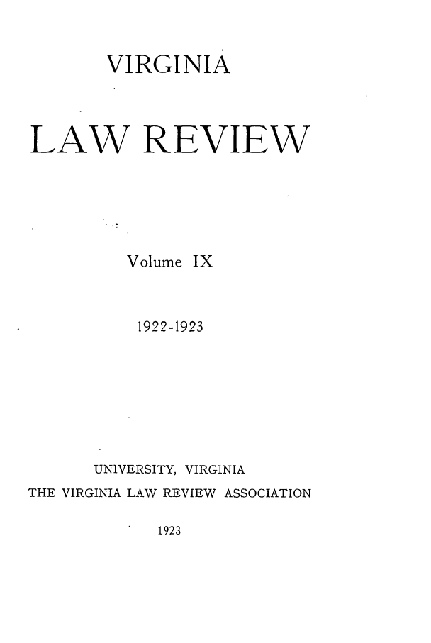 handle is hein.journals/valr9 and id is 1 raw text is: VIRGINIA
LAW REVIEW
Volume IX
1922-1923
UNIVERSITY, VIRGINIA
THE VIRGINIA LAW REVIEW ASSOCIATION

1923


