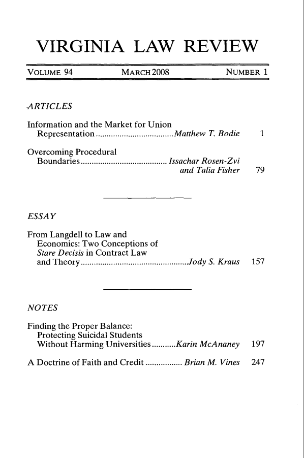 handle is hein.journals/valr94 and id is 1 raw text is: VIRGINIA LAW REVIEW
VOLUME 94        MARCH 2008          NUMBER 1

ARTICLES
Information and the Market for Union
Representation ....................................M atthew  T. Bodie
Overcoming Procedural
Boundaries ........................................ Issachar Rosen-Zvi
and Talia Fisher
ESSAY
From Langdell to Law and
Economics: Two Conceptions of
Stare Decisis in Contract Law
and Theory ..................................................Jody S. Kraus
NOTES
Finding the Proper Balance:
Protecting Suicidal Students
Without Harming Universities...........Karin McAnaney
A Doctrine of Faith and Credit ................. Brian M. Vines

1
79

157

197
247


