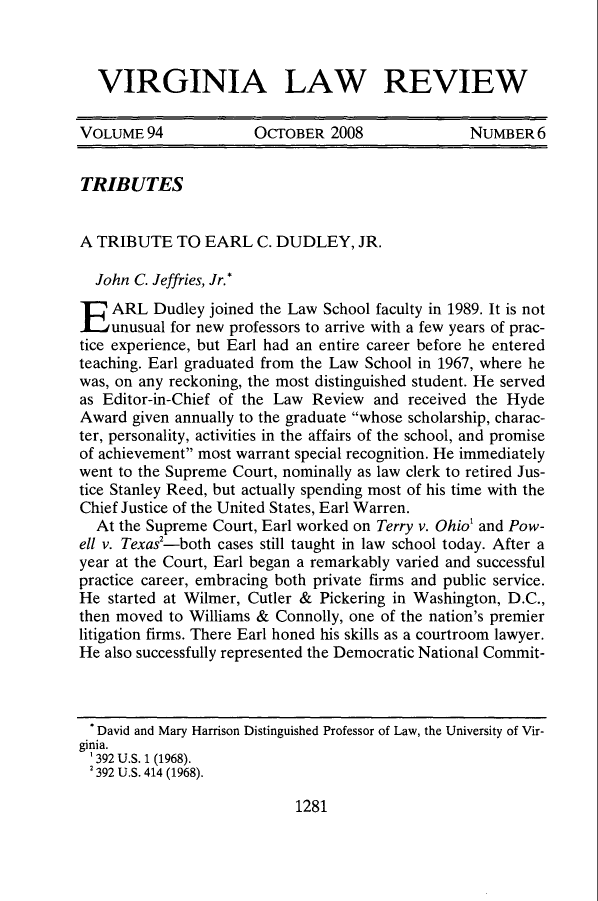 handle is hein.journals/valr94 and id is 1285 raw text is: VIRGINIA LAW REVIEW
VOLUME 94            OCTOBER 2008              NUMBER 6
TRIBUTES
A TRIBUTE TO EARL C. DUDLEY, JR.
John C. Jeffries, Jr.*
E ARL Dudley joined the Law School faculty in 1989. It is not
unusual for new professors to arrive with a few years of prac-
tice experience, but Earl had an entire career before he entered
teaching. Earl graduated from the Law School in 1967, where he
was, on any reckoning, the most distinguished student. He served
as Editor-in-Chief of the Law Review and received the Hyde
Award given annually to the graduate whose scholarship, charac-
ter, personality, activities in the affairs of the school, and promise
of achievement most warrant special recognition. He immediately
went to the Supreme Court, nominally as law clerk to retired Jus-
tice Stanley Reed, but actually spending most of his time with the
Chief Justice of the United States, Earl Warren.
At the Supreme Court, Earl worked on Terry v. Ohio1 and Pow-
ell v. Texas2-both cases still taught in law school today. After a
year at the Court, Earl began a remarkably varied and successful
practice career, embracing both private firms and public service.
He started at Wilmer, Cutler & Pickering in Washington, D.C.,
then moved to Williams & Connolly, one of the nation's premier
litigation firms. There Earl honed his skills as a courtroom lawyer.
He also successfully represented the Democratic National Commit-

1281

* David and Mary Harrison Distinguished Professor of Law, the University of Vir-
ginia.
'392 U.S. 1 (1968).
2392 U.S. 414 (1968).


