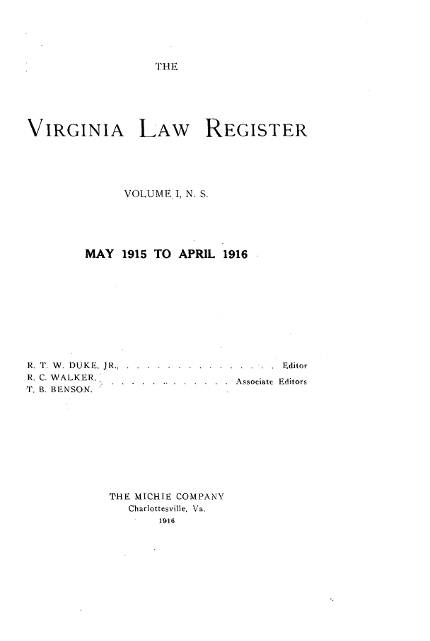handle is hein.journals/valrgn1 and id is 1 raw text is: THE

VIRGINIA LAW REGISTER
VOLUME.I, N. S.
MAY 1915 TO APRIL 1916
R. T. W. DUKE, JR... ..... ............. . . . Editor
R. C. WALKER.
K ...............  Associate Editors
T. B. BENSON.
THE MICHIE COMPANY
Charlottesville, Va.
1t916


