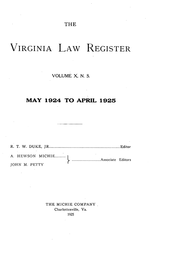 handle is hein.journals/valrgn10 and id is 1 raw text is: THE
VIRGINIA LAW REGISTER
VOLUME X, N. S.
MAY 1924 TO APRIL 1925
R .  T .  W .  D U K E ,  JR   ................................................................................ E ditor
A. HEWSON MICHIE ... .[
A . ...................................Associate  Editors
JOHN M. PETTY
THE MICHIE COMPANY,
Charlottesville, Va.
1925


