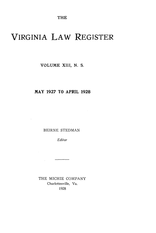 handle is hein.journals/valrgn13 and id is 1 raw text is: THE

VIRGINIA LAW REGISTER
VOLUME XIII, N. S.
MAY 1927 TO APRIL 1928
BEIRNE STEDMAN
Editor

THE MICHIE COMPANY
Charlottesville, Va.
1928


