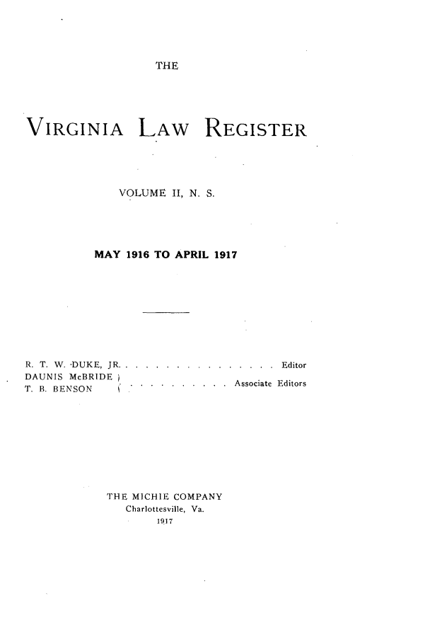 handle is hein.journals/valrgn2 and id is 1 raw text is: THE

VIRGINIA LAW REGISTER
VOLUME II, N. S.
MAY 1916 TO APRIL 1917

R. T. W. -DUKE, JR.
DAUNIS McBRIDE
T. B. BENSON

. . . . . . . . . . . . . . .  E ditor
. . . . . . . . . .  Associate  Editors

THE MICHIE COMPANY
Charlottesville, Va.
1917


