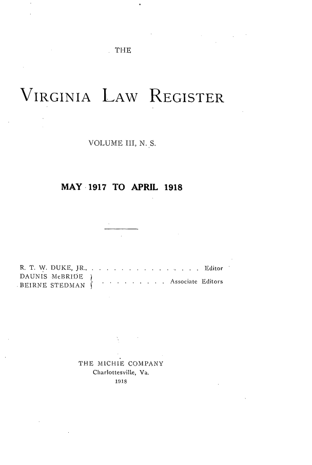 handle is hein.journals/valrgn3 and id is 1 raw text is: THE

VIRGINIA LAW REGISTER
VOLUME III, N. S.
MAY .1917 TO APRIL 1918
R. T. V. DUKE, JR ....... ................ . Editor
DAUNIS McBRIDE              A
BEIRNE STEDMAN.   ......... Associate Editors
THE MICRIE COMPANY
Charlottesville, Va.
1918


