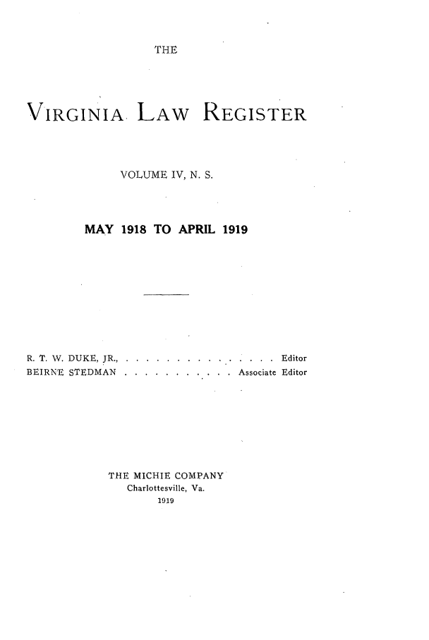 handle is hein.journals/valrgn4 and id is 1 raw text is: THE

VIRGINIA LAW REGISTER
VOLUME IV, N. S.
MAY 1918 TO APRIL 1919
R. T. V. DUKE, JR... .... ............... .. Editor
BEIRNE  STEDMAN ... ........... ..Associate Editor
THE MICHIE COMPANY
Charlottesville, Va.
1919


