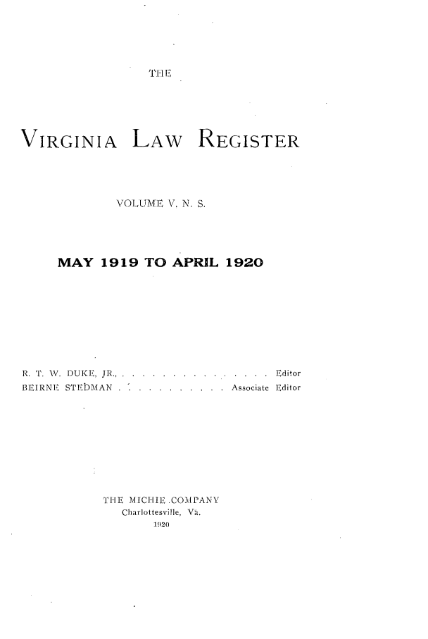 handle is hein.journals/valrgn5 and id is 1 raw text is: T. II E

VIRGINIA LAW REGISTER
VOLUME V, N. S.
MAY 1919 TO APRIL 1920
R. 'P. W,. DUKE, JR ........ .............. .. Editor
BEIRNE  STEDMAN  .  .  .........  Associate  Editor
THE MICIIE .COMPANY
Charlottesville, Va.
1920


