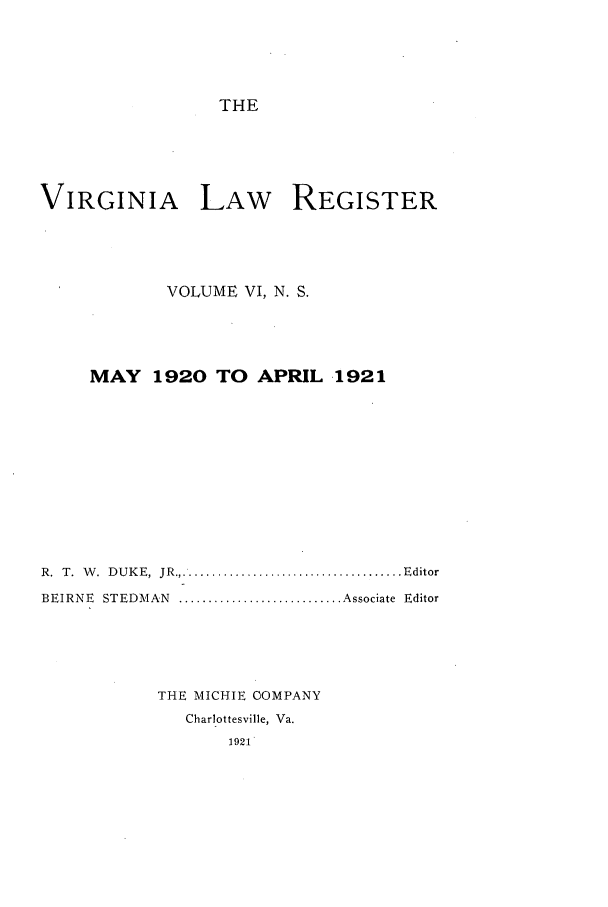 handle is hein.journals/valrgn6 and id is 1 raw text is: THE
VIRGINIA LAW REGISTER
VOLUME VI, N. S.
MAY 1920 TO APRIL 1921
R.  T.  W .  D U K E,  JR....................................... Editor
BEIRNE  STEDMAN  ............................ Associate  Editor
THE MICHIE OMPANY
Charlottesville, Va.
1921


