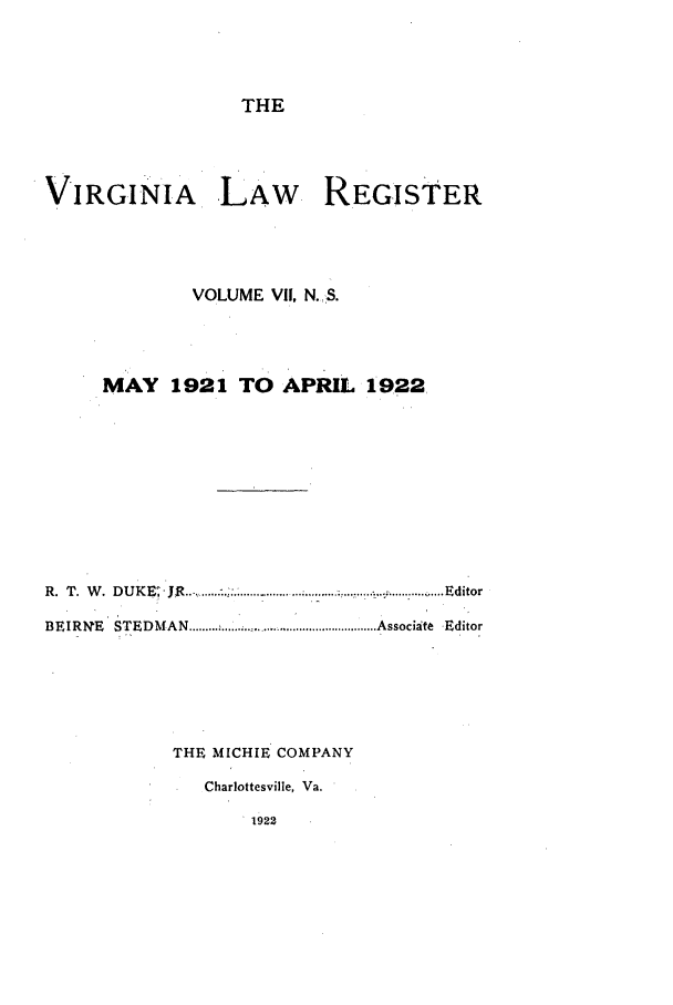 handle is hein.journals/valrgn7 and id is 1 raw text is: THE
VIRGINIA, LAW REGISTER
VOLUME VII, N.:S.
MAY 1921 TO APRIL 1922,
R . T   . D U K ~I  J R ..-,, ....... ..: ......:............   ...... ... .......  ...... ....  ..E io
R. T. W. DUKE; JR                                             Editor
BEIRN   E ' STEDM  AN  ......... ................................................ Associate  Editor
THE MICHIE COMPANY
Charlottesville, Va.
1922


