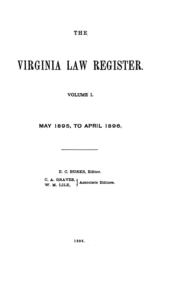 handle is hein.journals/valrgo1 and id is 1 raw text is: THE

VIRGINIA LAW REGISTER.
VOLUME I.
MAY 1895, TO APRHL 1896.
E. C. BURKS, Editor.
C. A. GRAVES,   E
W. M. ILE, AssociateEditors.

1896.



