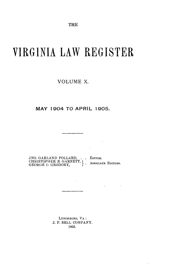 handle is hein.journals/valrgo10 and id is 1 raw text is: THE

VIRGINIA LAW REGISTER
VOLUME X.
MAY 1904 TO APRIL 1905..
JNO. GARLAND POLLARD, . . EDITOR.
CHRISTOPHER B. GARNETT, }ASSOCIATE EDITORS.
GEORGE C. GREGORY,
LYNcHBURG, VA:
J. P. BELL COMPANY.
1905.



