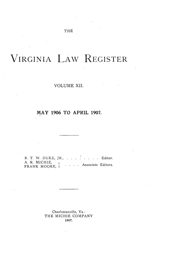 handle is hein.journals/valrgo12 and id is 1 raw text is: THE

VIRGINIA LAW REGISTER
VOLUME XII.
MAY 1906 TO APRIL 1907.
R. T. V. DUKE, JR.. ..... . ..... Editor.
A. R. MICHIE,      Associate Editors.
FRANK MOORE,.....sctEir
Charlottesville, Va.:
THE MICHIE COMPANY
1907.


