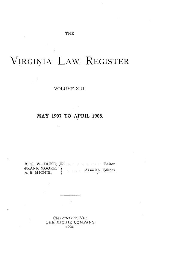 handle is hein.journals/valrgo13 and id is 1 raw text is: THE

VIRGINIA     LAW     REGISTER
VOLUME XIII.
MAY 1907 TO APRIL 1908.

R. T. W. DUKE,
,FRANK MOORE,
A. R. MICHIE,

JR ......   ........ Editor.
A....ssociate Editors.

Charlottesville, Va.:
THE MICHIE COMPANY
1908.


