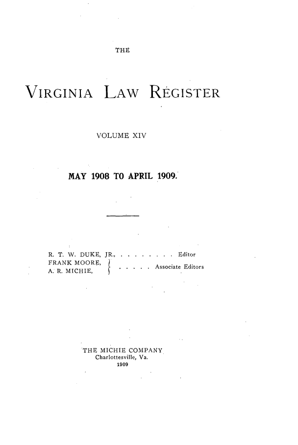 handle is hein.journals/valrgo14 and id is 1 raw text is: THE

VIRGINIA LAW REGISTER
VOLUME XIV
MAY 1908 TO APRIL 1909.

R. T. W. DUKE,
FRANK MOORE,
A. R. MICHIE,

. . . . . . . .  Editor
. . . . .  Associate Editors

THE MICHIE COMPANY
Charlottesville, Va.
1909


