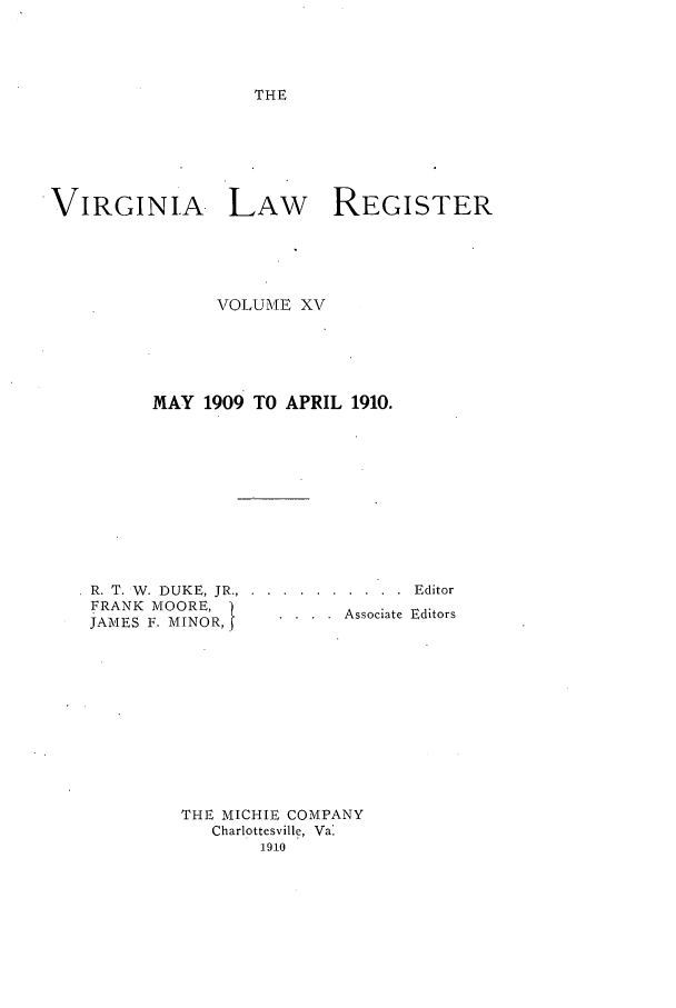 handle is hein.journals/valrgo15 and id is 1 raw text is: THE

VIRGINIA LAW            REGISTER
VOLUME XV
MAY 1909 TO APRIL 1910.

R. T. W. DUKE, JR.,
FRANK MOORE,
JAMES F. MINOR,

. . . . . . . .  Editor
. . .  .  Associate  Editors

THE MICHIE COMPANY
Charlottesville, Val
1910


