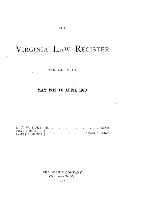 handle is hein.journals/valrgo18 and id is 1 raw text is: THE

VIRGINIA LAW           REGISTER
VOLUME XVIII
MAY 1912 TO APRIL 1913
R. T. W. DUKE, JR.. . .... ............. ...Editor
FRANK MOORE,  .
JAMES ]. MINOR,5.. .......... Associate Editors
THE MICHIE COMPANY
Charlottesville, Va.
1913


