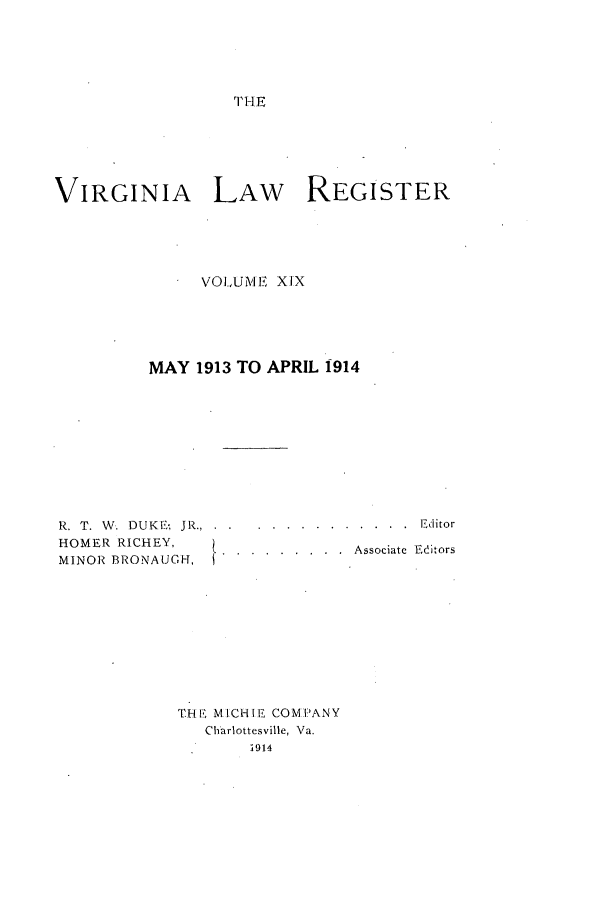 handle is hein.journals/valrgo19 and id is 1 raw text is: V HE

VIRGINIA LAW REGISTER
VOI,UM EI XIX
MAY 1913 TO APRIL 1914

R. T. W. DUKE; JR.,
HOMER RICHEY,
MINOR BRONAUGT,

. . . . . . . . . . .  Editor
.   . . . . . . .  Associate  Editors

THE MICHIE COMPANY
Charlottesville, Va.
1914


