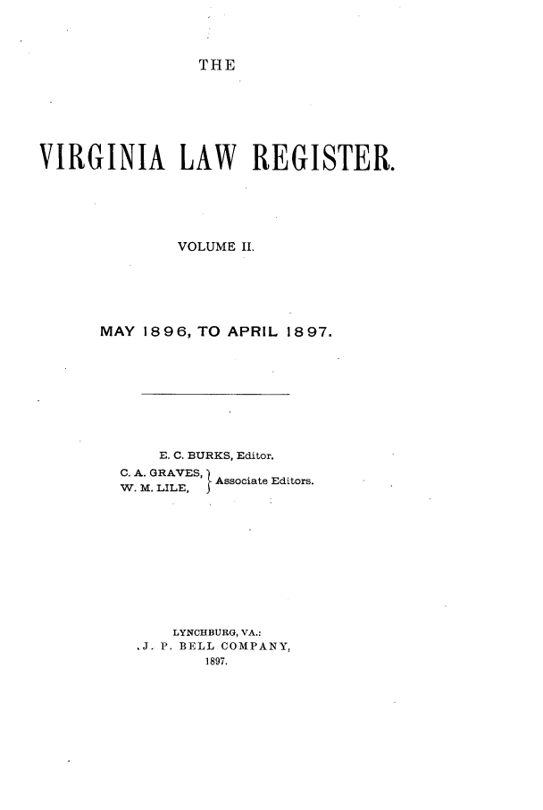 handle is hein.journals/valrgo2 and id is 1 raw text is: THE

VIRGINIA LAW REGISTER.
VOLUME II.
MAY 1896, TO APRIL 1897.
E. C. BURKS, Editor.
C. A. GRAVES, Associate Editors.
W. M. LILE,  A
LYNCHBURG, VA.:
,J. P. BELL COMPANY,
1897.


