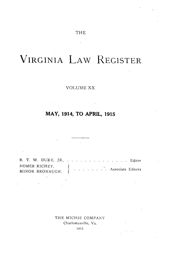 handle is hein.journals/valrgo20 and id is 1 raw text is: THE

VIRGINIA LAW            REGISTER
VOLUME XX
MAY, 1914, TO APRIL, 1915
R. T. W. DUKE, JR... ....... .............. Eitor
HOMER RICHEY,
MINOR BRONAUGH,. .. . . . . ...  Associate Editors
THE MICHIE COMPANY
Chariot-tesville, Va.
191.5


