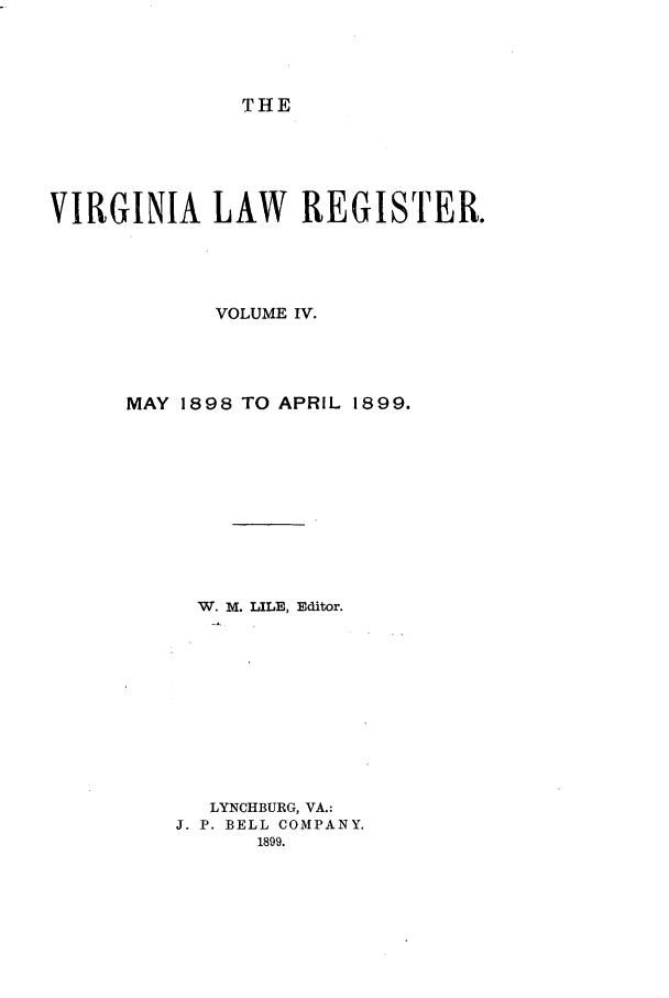 handle is hein.journals/valrgo4 and id is 1 raw text is: THE

VIRGINIA LAW REGISTER.
VOLUME IV.
MAY 1898 TO APRIL 1899.
W. M. LILE, Editor.
LYNCHBURG, VA.:
J. P. BELL COMPANY.
1899.


