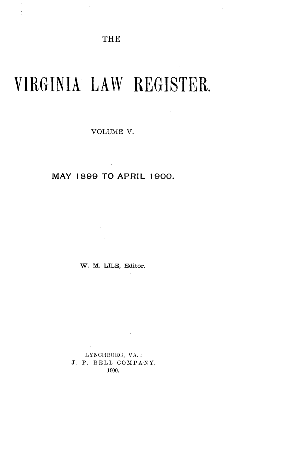 handle is hein.journals/valrgo5 and id is 1 raw text is: THE

VIRGINIA LAW            REGISTER.
VOLUME V.
MAY 1899 TO APRIL 1900.
W. M. LILE, Editor.
LYNCIIBURG, VA.:
J. P. BELL COMPANY.
1900.


