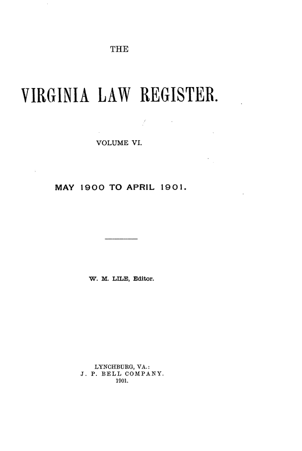 handle is hein.journals/valrgo6 and id is 1 raw text is: THE

VIRGINIA LAW REGISTER.
VOLUME VI.
MAY 1900 TO APRIL 1901.
W. M. LILE, Editor.
LYNCHBURG, VA.:
J. P. BELL COMPANY.
1901.


