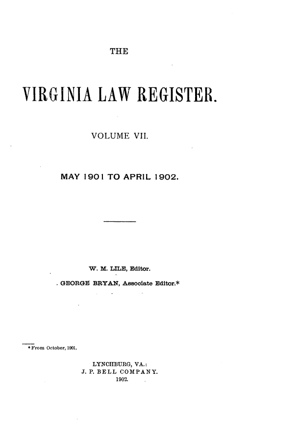 handle is hein.journals/valrgo7 and id is 1 raw text is: THE

VIRGINIA LAW REGISTER.
VOLUME VII.
MAY 1901 TO APRIL 1902.
W. M. LILE, Editor.
GEORGE BRYAN, Associate Editor.*
* From October, 101.

LYNCHBURG, VA.:
J. P. BELL COMPANY.
1902.


