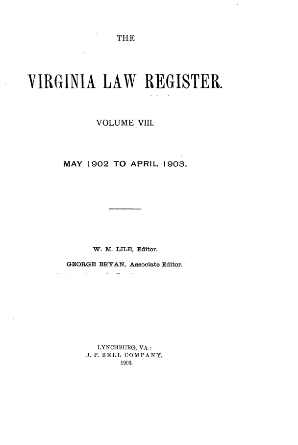 handle is hein.journals/valrgo8 and id is 1 raw text is: THE

VIRGINIA LAW REGISTER.
VOLUME VIII.
MAY 1902 TO APRIL 1903.
W. M. LILE, Editor.
GEORGE BRYAN, Associate Editor.
LYNCHBURG, VA.:
J. P. BELL COMPANY.
1903.


