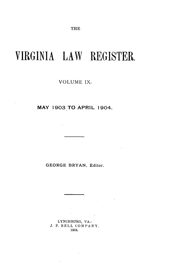 handle is hein.journals/valrgo9 and id is 1 raw text is: THE

VIRGINIA     LAW     REGISTER.
VOLUME IX.
MAY 1903 TO APRIL 1904.
GEORGE BRYAN, Editor.
LYNCHBURG, VA.:
J. P. BELL COMPANY.
1904.


