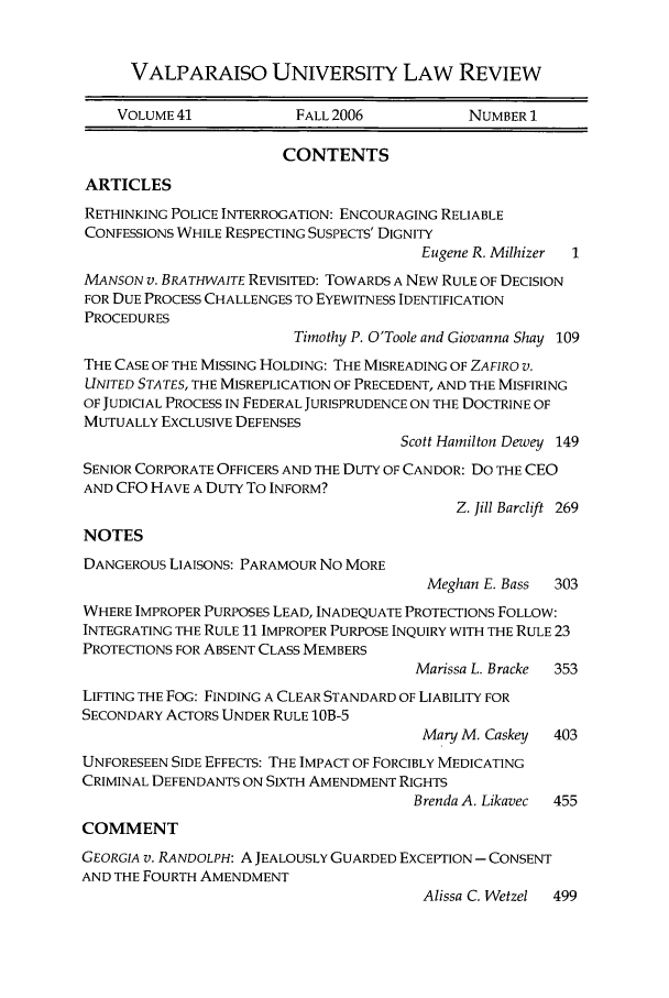handle is hein.journals/valur41 and id is 1 raw text is: VALPARAISO UNIVERSITY LAW REVIEW
VOLUME 41            FALL 2006           NUMBER 1
CONTENTS
ARTICLES
RETHINKING POLICE INTERROGATION: ENCOURAGING RELIABLE
CONFESSIONS WHILE RESPECTING SUSPECTS' DIGNITY
Eugene R. Milhizer  1
MANSON v. BRATHWAITE REVISITED: TOWARDS A NEW RULE OF DECISION
FOR DUE PROCESS CHALLENGES TO EYEWITNESS IDENTIFICATION
PROCEDURES
Timothy P. O'Toole and Giovanna Shay 109
THE CASE OF THE MISSING HOLDING: THE MISREADING OF ZAFIRO V.
UNITED STATES, THE MISREPLICATION OF PRECEDENT, AND THE MISFIRING
OF JUDICIAL PROCESS IN FEDERAL JURISPRUDENCE ON THE DOCTRINE OF
MUTUALLY EXCLUSIVE DEFENSES
Scott Hamilton Dewey 149
SENIOR CORPORATE OFFICERS AND THE DUTY OF CANDOR: DO THE CEO
AND CFO HAVE A DUTY To INFORM?
Z. Jill Barclift 269
NOTES
DANGEROUS LIAISONS: PARAMOUR No MORE
Meghan E. Bass  303
WHERE IMPROPER PURPOSES LEAD, INADEQUATE PROTECTIONS FOLLOW:
INTEGRATING THE RULE 11 IMPROPER PURPOSE INQUIRY WITH THE RULE 23
PROTECTIONS FOR ABSENT CLASS MEMBERS
Marissa L. Bracke  353
LIFTING THE FOG: FINDING A CLEAR STANDARD OF LIABILITY FOR
SECONDARY ACTORS UNDER RULE 1OB-5
Mary M. Caskey  403
UNFORESEEN SIDE EFFECTS: THE IMPACT OF FORCIBLY MEDICATING
CRIMINAL DEFENDANTS ON SIxTH AMENDMENT RIGHTS
Brenda A. Likavec  455
COMMENT
GEORGIA V. RANDOLPH: A JEALOUSLY GUARDED EXCEPTION - CONSENT
AND THE FOURTH AMENDMENT
Alissa C. Wetzel  499


