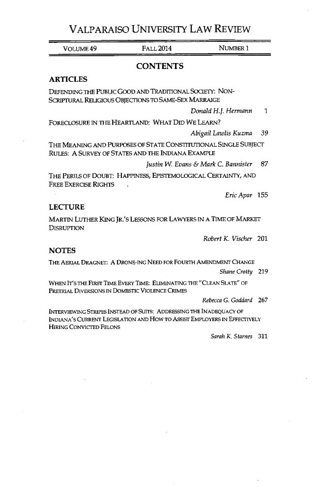 handle is hein.journals/valur49 and id is 1 raw text is: 


      VALPARAISO UNIVERSITY LAW REVIEW

    VOLuME 49             FALL 2014            NUMBER  1

                        CONTENTS

ARTICLES
DEFENDING THE PUBLIC GOOD AND TRADIONAL SOCIETY: NoN-
ScRIPIURAL RELIGiouS OBJECrIONS To SAME-SEX MARRAIGE
                                       Donald H.J. Hermann  1
FORECLOSURE IN THE HEARTLAND: WHAT DID WE LEARN?
                                       Abigail Lawlis Kuzma 39
THE MEANING AND PURPOSES OF STATE CONSTITUTIONAL SINGLE SUBJECT
RULES: A SURVEY OF STATES AND THE INDIANA EXAMPLE
                           Justin W Evans & Mark C. Bannister 87
THE PERILS OF DOUBT: HAPPINESS, EPISTEMOLOGICAL CERTAINTY, AND
FREE EXERCISE RIGHTS
                                                 Eric Apar 155
LECTURE
MARTIN LUTHER KING JR.'S LESSONS FOR LAWYERS IN A TIME OF MARKET
DISRUPTION
                                           Robert K. Vischer 201
NOTES
THE AERIAL DRAGNET: A DRONE-INC NEED FOR FOuRTH AMENDMENT CHANGE
                                               Shane Crotty 219
WHEN IT'S THE FIRST TIME EvERY TIME: ELIMINATING THE CLEAN SLATE OF
PRETRIAL DivERSIONS IN DOMESTIC VIOLENCE CRIMES
                                           Rebecca G. Goddard 267
INTERVIEWING STRIPES INSTEAD OF Suns: ADDRESSTNG THE INADEQUACY OF
INDIANA'S CURRENT LEGISLATION AND How To ASSIST EMPLOYERS IN EFFECrIVELY
HIRING CONVICTED FELONS
                                             Sarah K. Starnes 311


