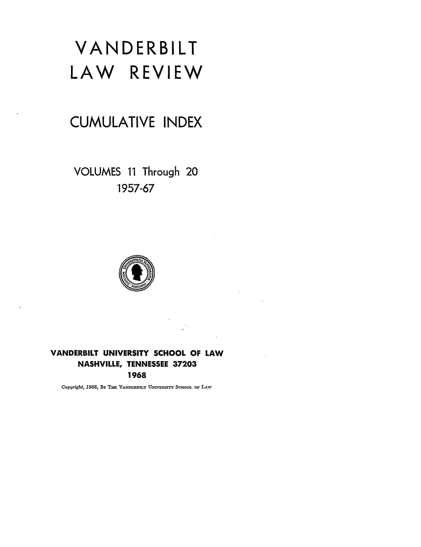 handle is hein.journals/vanci2 and id is 1 raw text is: VANDERBILT
LAW REVIEW
CUMULATIVE INDEX
VOLUMES 11 Through 20
1957-67

VANDERBILT UNIVERSITY SCHOOL OF LAW
NASHVILLE, TENNESSEE 37203
1968
Copyright, 1968, By THE VANDEIW.T UivEPsrx SCHOOL OF LAWv


