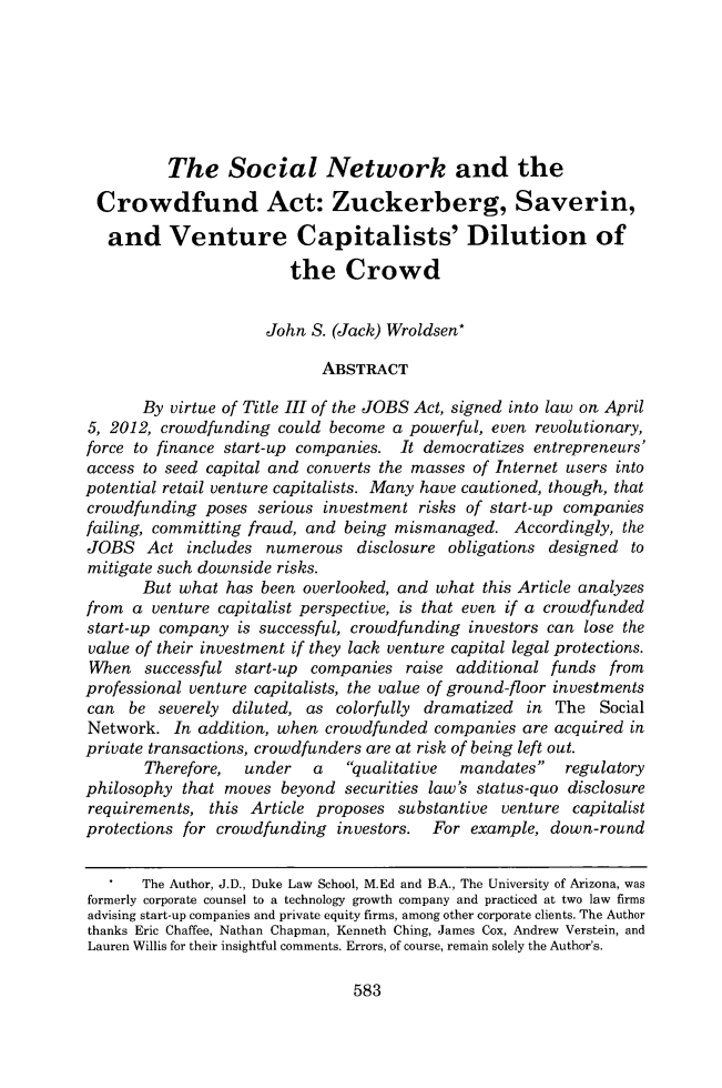 handle is hein.journals/vanep15 and id is 607 raw text is: 







          The Social Network and the

 Crowdfund Act: Zuckerberg, Saverin,

   and Venture Capitalists' Dilution of

                        the Crowd


                     John  S. (Jack) Wroldsen*

                            ABSTRACT

       By virtue of Title III of the JOBS Act, signed into law on April
5, 2012, crowdfunding  could become  a powerful, even revolutionary,
force to finance start-up companies. It democratizes entrepreneurs'
access to seed capital and converts the masses of Internet users into
potential retail venture capitalists. Many have cautioned, though, that
crowdfunding  poses  serious investment risks of start-up companies
failing, committing fraud, and being mismanaged.   Accordingly, the
JOBS   Act  includes  numerous  disclosure obligations designed  to
mitigate such downside risks.
       But what  has been overlooked, and what this Article analyzes
from  a venture capitalist perspective, is that even if a crowdfunded
start-up company  is successful, crowdfunding investors can lose the
value of their investment if they lack venture capital legal protections.
When   successful start-up companies  raise additional funds  from
professional venture capitalists, the value of ground-floor investments
can  be  severely diluted, as colorfully dramatized in  The  Social
Network.   In addition, when crowdfunded companies  are acquired in
private transactions, crowdfunders are at risk of being left out.
       Therefore,  under   a   qualitative  mandates   regulatory
philosophy  that moves beyond  securities law's status-quo disclosure
requirements,  this Article proposes substantive venture  capitalist
protections for crowdfunding  investors.      For example, down-round


       The Author, J.D., Duke Law School, M.Ed and B.A., The University of Arizona, was
formerly corporate counsel to a technology growth company and practiced at two law firms
advising start-up companies and private equity firms, among other corporate clients. The Author
thanks Eric Chaffee, Nathan Chapman, Kenneth Ching, James Cox, Andrew Verstein, and
Lauren Willis for their insightful comments. Errors, of course, remain solely the Author's.


583


